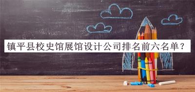 鎮(zhèn)平縣校史館展館設(shè)計(jì)公司排名前六名單