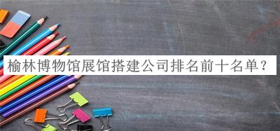 榆林博物館展館搭建公司排名前十名單揭曉，良心推薦