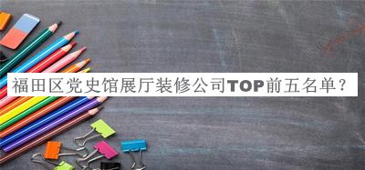 福田區(qū)黨史館展廳裝修公司TOP前五名單發(fā)布，良心推薦