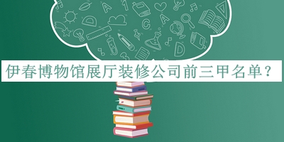 伊春博物館展廳裝修公司前三甲名單公布，值得一看