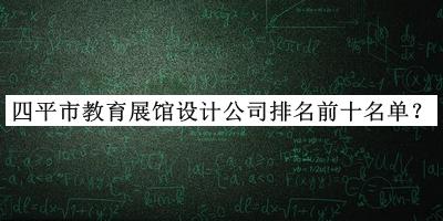四平市教育展館設(shè)計(jì)公司排名前十名單發(fā)布，網(wǎng)友推薦