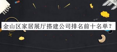 金山區(qū)家居展廳搭建公司排名前十名單公開，良心推薦