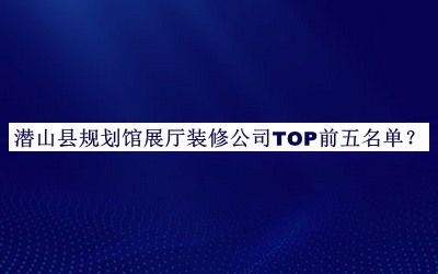 潛山縣規(guī)劃館展廳裝修公司TOP前五名單公布，閱后既刪