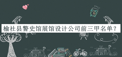 榆社縣警史館展館設(shè)計公司前三甲名單發(fā)布，閱后既刪