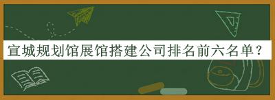 宣城規(guī)劃館展館搭建公司排名前六名單公開，良心推薦