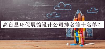 高臺縣環(huán)保展館設計公司排名前十名單公布，趕快收藏