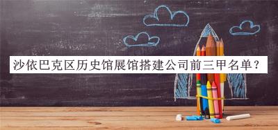 沙依巴克區(qū)歷史館展館搭建公司前三甲名單發(fā)布，趕快收藏