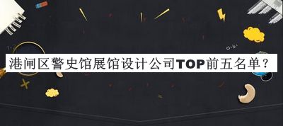 港閘區(qū)警史館展館設(shè)計(jì)公司TOP前五名單發(fā)布，良心推薦