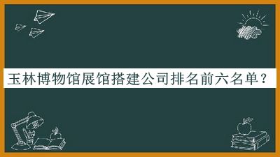 玉林博物館展館搭建公司排名前六名單揭曉，趕快收藏