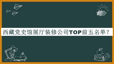 西藏黨史館展廳裝修公司TOP前五名單發(fā)布，值得一看