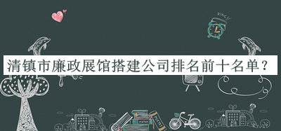 清鎮(zhèn)市廉政展館搭建公司排名前十名單揭曉，值得一看