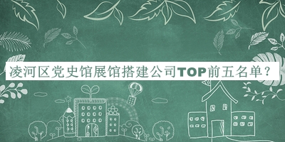 凌河區(qū)黨史館展館搭建公司TOP前五名單揭曉，值得一看