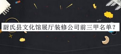 尉氏縣文化館展廳裝修公司前三甲名單宣布，良心推薦