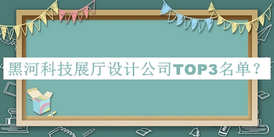 黑河科技展廳設計公司TOP3名單推出，值得一看