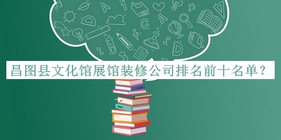 昌圖縣文化館展館裝修公司排名前十名單公布，閱后既刪