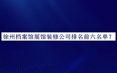 徐州檔案館展館裝修公司排名前六名單公布，網(wǎng)友推薦