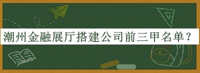 潮州金融展廳搭建公司前三甲名單發(fā)布，網(wǎng)友推薦