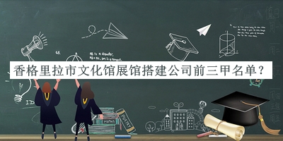 香格里拉市文化館展館搭建公司前三甲名單發(fā)布，網(wǎng)友推薦