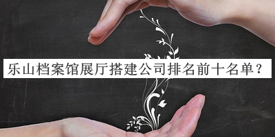 樂山檔案館展廳搭建公司排名前十名單公布，趕快收藏