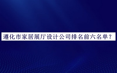 遵化市家居展廳設(shè)計公司排名前六名單發(fā)布，值得一看