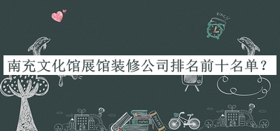 南充文化館展館裝修公司排名前十名單公開，值得一看