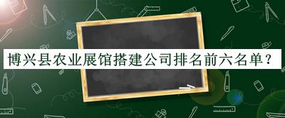 博興縣農(nóng)業(yè)展館搭建公司排名前六名單發(fā)布，良心推薦