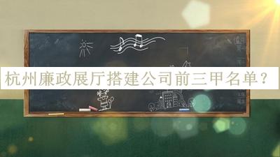 杭州廉政展廳搭建公司前三甲名單發(fā)布，良心推薦