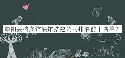 彭陽縣檔案館展館搭建公司排名前十名單推出，網(wǎng)友推薦