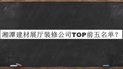 湘潭建材展廳裝修公司TOP前五名單宣布，值得一看