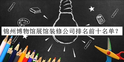 錦州博物館展館裝修公司排名前十名單公布，良心推薦