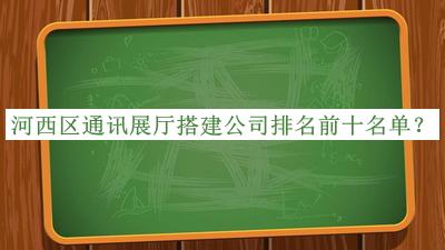 河西區(qū)通訊展廳搭建公司排名前十名單公布，值得一看