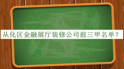 從化區(qū)金融展廳裝修公司前三甲名單發(fā)布，網(wǎng)友推薦