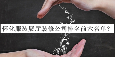 懷化服裝展廳裝修公司排名前六名單公布，閱后既刪
