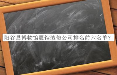 陽谷縣博物館展館裝修公司排名前六名單推出，趕快收藏
