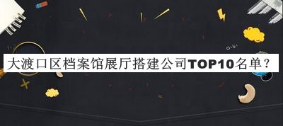 大渡口區(qū)檔案館展廳搭建公司TOP10名單揭曉，值得一看
