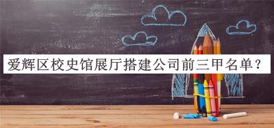 愛輝區(qū)校史館展廳搭建公司前三甲名單公布，值得一看