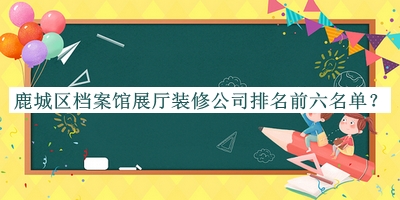 鹿城區(qū)檔案館展廳裝修公司排名前六名單發(fā)布，網(wǎng)友推薦