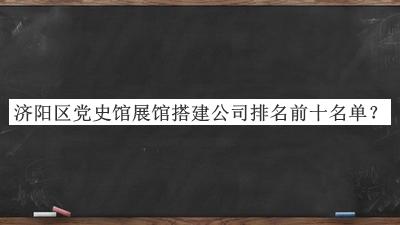 濟陽區(qū)黨史館展館搭建公司排名前十名單宣布，閱后既刪
