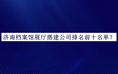 濟(jì)南檔案館展廳搭建公司排名前十名單發(fā)布，網(wǎng)友推薦