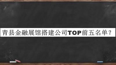 青縣金融展館搭建公司TOP前五名單發(fā)布，閱后既刪