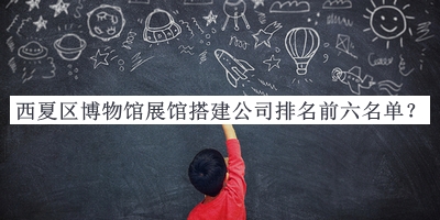西夏區(qū)博物館展館搭建公司排名前六名單發(fā)布，值得一看