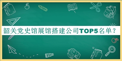 韶關(guān)黨史館展館搭建公司TOP5名單公布，閱后既刪