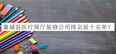 襄城縣醫(yī)療展廳裝修公司排名前十名單宣布，網(wǎng)友推薦